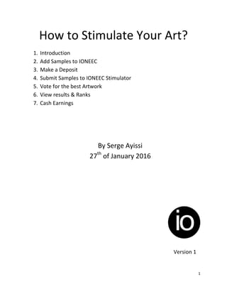 1
How to Stimulate Your Art?
1. Introduction
2. Add Samples to IONEEC
3. Make a Deposit
4. Submit Samples to IONEEC Stimulator
5. Vote for the best Artwork
6. View results & Ranks
7. Cash Earnings
By Serge Ayissi
27th
of January 2016
Version 1
 