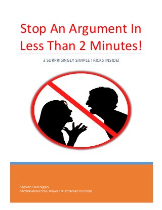 Stop An Argument In
Less Than 2 Minutes!
3 SURPRISINGLY SIMPLE TRICKS INSIDE!

Steven Hennigan
GROWNDATIING.COM | RELIABLE RELATIONSHIP SOLUTIONS

 