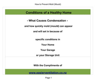 How to Prevent Mold (Mould)



 Conditions of a Healthy Home

  - What Causes Condensation -
and how quickly mold (mould) can appear

       and will set in because of


        specific conditions in

              Your Home

             Your Garage

         or your Storage Unit



       With the Compliments of


   www.easierventilation.co.nz
                  Page 1
 