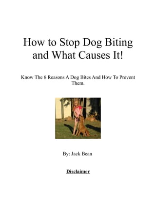 How to Stop Dog Biting
 and What Causes It!
Know The 6 Reasons A Dog Bites And How To Prevent
                     Them.




                 By: Jack Bean


                   Disclaimer
 