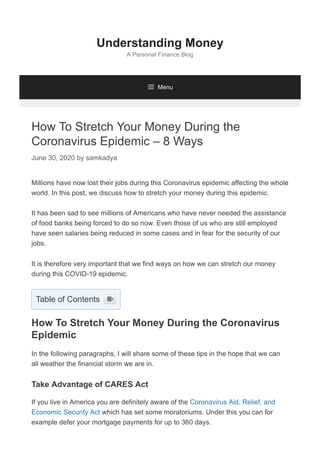 How To Stretch Your Money During the
Coronavirus Epidemic – 8 Ways
June 30, 2020 by samkadya
Millions have now lost their jobs during this Coronavirus epidemic affecting the whole
world. In this post, we discuss how to stretch your money during this epidemic.
It has been sad to see millions of Americans who have never needed the assistance
of food banks being forced to do so now. Even those of us who are still employed
have seen salaries being reduced in some cases and in fear for the security of our
jobs.
It is therefore very important that we find ways on how we can stretch our money
during this COVID-19 epidemic.
How To Stretch Your Money During the Coronavirus
Epidemic
In the following paragraphs, I will share some of these tips in the hope that we can
all weather the financial storm we are in.
Take Advantage of CARES Act
If you live in America you are definitely aware of the Coronavirus Aid, Relief, and
Economic Security Act which has set some moratoriums. Under this you can for
example defer your mortgage payments for up to 360 days.
Understanding Money
A Personal Finance Blog
 Menu
Table of Contents 
 