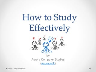 How to Study
Effectively
by
Aurora Computer Studies
(auoracs.lk)
Aurora Computer Studies 1
 