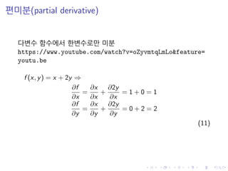 편미분(partial derivative)
다변수 함수에서 한변수로만 미분
https://www.youtube.com/watch?v=oZyvmtqLmLo&feature=
youtu.be
f (x, y) = x + 2y ⇒
∂f
∂x
=
∂x
∂x
+
∂2y
∂x
= 1 + 0 = 1
∂f
∂y
=
∂x
∂y
+
∂2y
∂y
= 0 + 2 = 2
(11)
 