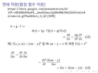 연쇄 미분(합성 함수 미분)
https://docs.google.com/presentation/d/
1CF-vEPzMSkVKnePO__AewGfzmui2aGMr8HhI9diD2t8/edit#
slide=id.g27be483e1c_0_42 (10쪽)
h = g · f ⇒
h(x) = (g · f )(x) = g(f (x))
⇒
∂h
∂x
=
∂g
∂f
∂f
∂x
(12)
예) f (x, y, w) = (xw − y)2 일 때 xw − y = t 라 하면 f (t) = t2
∂f
∂w
=
∂f
∂t
∂t
∂w
=
∂t2
∂t
∂(xw − y)
∂w
= 2tx = 2(xw − y)x (13)
 