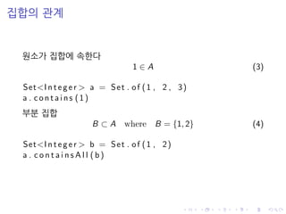 집합의 관계
원소가 집합에 속한다
1 ∈ A (3)
Set<Integer > a = Set . of (1 , 2 , 3)
a . c o n t ai n s (1)
부분 집합
B ⊂ A where B = {1, 2} (4)
Set<Integer > b = Set . of (1 , 2)
a . c o n t a i n s A l l (b)
 