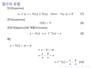 함수의 유형
단사(injective)
x1 = x2 => f (x1) = f (x2) where ∀x1, x2 ∈ X (7)
전사(surjective)
f (X) = Y (8)
전단사(bijective)와 역함수(inverse)
y = f (x) ⇐⇒ f −1
(y) = x (9)
예)
y = f (x) = ax + b
⇒ y − b = ax
⇒
y
a
−
b
a
= x
⇒ f −1
(x) =
x
a
−
b
a
(10)
 