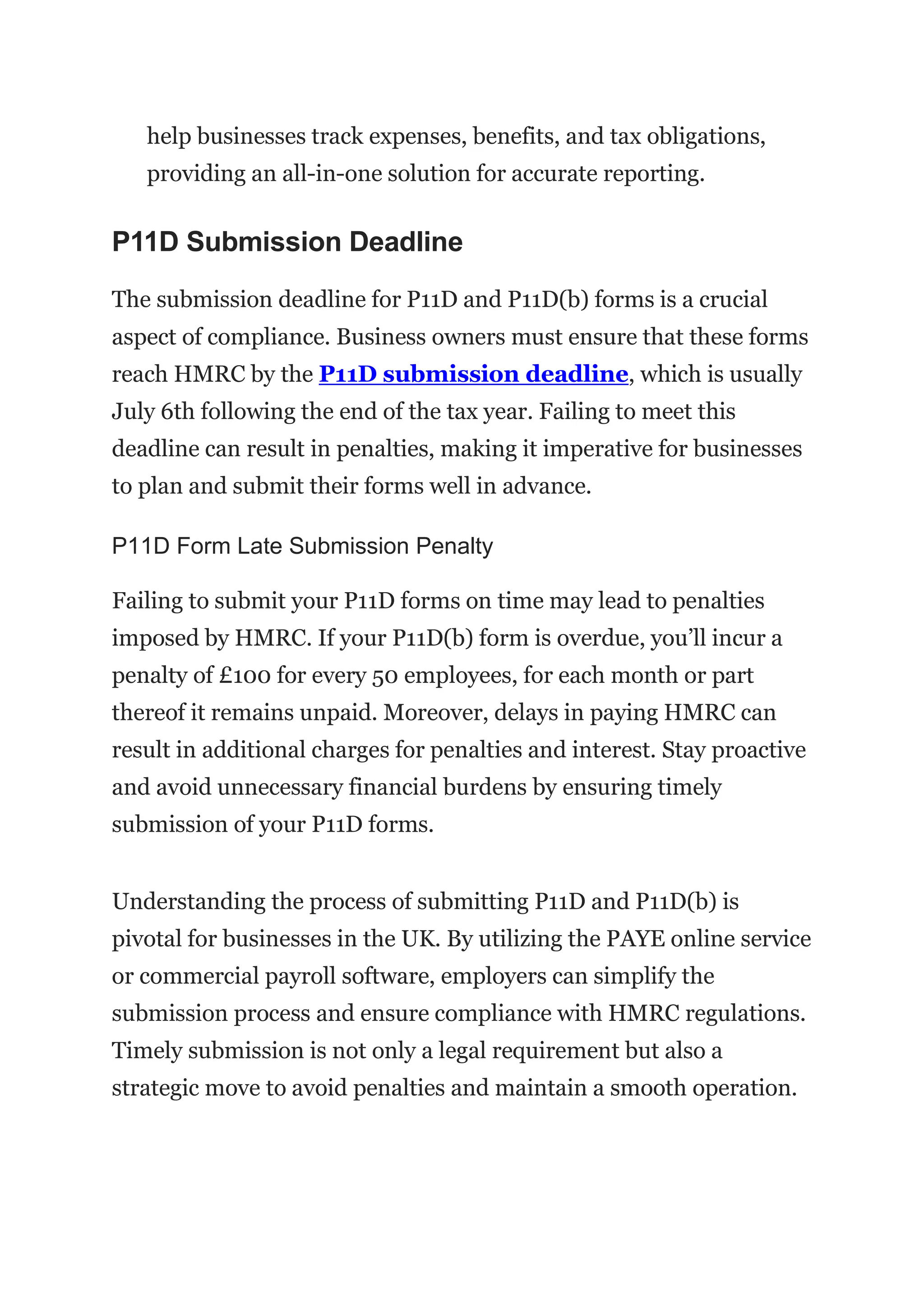 help businesses track expenses, benefits, and tax obligations,
providing an all-in-one solution for accurate reporting.
P11D Submission Deadline
The submission deadline for P11D and P11D(b) forms is a crucial
aspect of compliance. Business owners must ensure that these forms
reach HMRC by the P11D submission deadline, which is usually
July 6th following the end of the tax year. Failing to meet this
deadline can result in penalties, making it imperative for businesses
to plan and submit their forms well in advance.
P11D Form Late Submission Penalty
Failing to submit your P11D forms on time may lead to penalties
imposed by HMRC. If your P11D(b) form is overdue, you’ll incur a
penalty of £100 for every 50 employees, for each month or part
thereof it remains unpaid. Moreover, delays in paying HMRC can
result in additional charges for penalties and interest. Stay proactive
and avoid unnecessary financial burdens by ensuring timely
submission of your P11D forms.
Understanding the process of submitting P11D and P11D(b) is
pivotal for businesses in the UK. By utilizing the PAYE online service
or commercial payroll software, employers can simplify the
submission process and ensure compliance with HMRC regulations.
Timely submission is not only a legal requirement but also a
strategic move to avoid penalties and maintain a smooth operation.
 