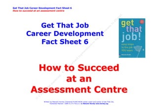 Get That Job Career Development Fact Sheet 6
How to succeed at an assessment centre




             Get That Job
          Career Development
              Fact Sheet 6


              How to Succeed
                   at an
             Assessment Centre
                       Written by Malcolm Hornby Chartered FCIPD MCMI career coach and author of Get That Job,
                              Published Pearson ISBN 0-273-70212-2 © Malcolm Hornby www.hornby.org
 