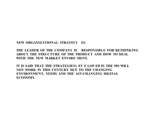 NEW ORGANIZATIONAL STRATECI ES:
THE LEADER OF THE COMPANY IS RESPONSIBLE FOR RETHINKING
ABOUT THE STRUCTURE OF THE PRODUCT AND HOW TO DEAL
WITH THE NEW MARKET ENVIRO MENT.
IT IS SAID THAT THE STRATEGIESI1 EV E LOP ED IN THE 90S WILL
NOT WORK IN THIS CENTURY DUE TO THE CHANGING
ENVIRONMENT, NEEDS AND THE AST-CHANGING DIGITAL
ECONOMY.
 
