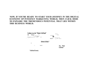 ti
NOW, IF YOU'RE READY TO START YOUR JOURNEY IN THE DIGITAL
ECONOMY OP INTERNET MARKETING WORLD, THEN CLICK HERE
TO EXPLORE THE TREMENDOUS POTENTIAL THAT LIES WITHIN
THIS BUSINESS WORLD.
Cashing in on the "Eligita I loll Rush"
Tht Arbirsagin
,wpalon 4.-.14...p 14
•- •- ••- ro• 14 ohnhimi
berm wihrrimpo•rrimio u ■Erli Id •~4.51ei %WI
W i d a k
I
ANIMA
IDETscim
PE r Par
ba- arnain i n ar n 0111/4
46
411
TraditionalEconomy
Dititi Elfin"
iSriikLEEI
MILI7 • i 4. 6.
•
The "Died
GoldRush'
 