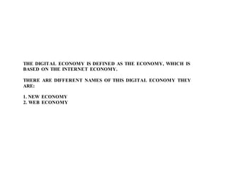 THE DIGITAL ECONOMY IS DEFINED AS THE ECONOMY, WHICH IS
BASED ON THE INTERNET ECONOMY.
THERE ARE DIFFERENT NAMES OF THIS DIGITAL ECONOMY THEY
ARE:
1. NEW ECONOMY
2. WEB ECONOMY
 