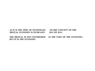 AS IT IS THE TIME OF TECHNOLOG SO THE CONCEPT OF THE
DIGITAL ECONOMY IS INCREASIN DAY BY DAY.
THE DIGITAL IS NOT CONSIDERED AS THE PART OF THE ECONOMY,
BUT IT IS THE ECONOMY.
 