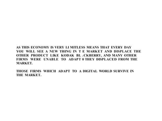 AS THIS ECONOMY IS VERY LI MITLESS MEANS THAT EVERY DAY
YOU WILL SEE A NEW THING IN T
OTHER PRODUCT LIKE KODAK BL
FIRMS WERE UNABLE TO ADAPT
MARKET.
THOSE FIRMS WHICH ADAPT TO A
THE MARKET.
E MARKET AND DISPLACE THE
A CKBERRY, AND MANY OTHER
0 THEY DISPLACED FROM THE
DIGITAL WORLD SURVIVE IN
 
