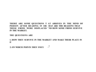 THERE ARE SOME QUESTIONS T
PERSON AFTER READING IT OR
THESE FIRMS WERE DISPLACED
IN THE MARKET.
THE QUESTIONS ARE
AT ARRIVES IN THE MIND OF
HAT ARE THE REASONS THAT
' ND HOW SOME FIRMS SURVIVE
1. HOW THEY SURVIVE IN THE MARKET AND MAKE THEIR PLACE IN
IT
2. ON WHICH POINTS THEY FOCU ..?
 