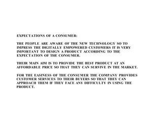 EXPECTATIONS OF A CONSUMER:
THE PEOPLE ARE AWARE OF THE NEW TECHNOLOGY SO TO
IMPRESS THE DIGITALLY EMPOWERED CUSTOMERS IT IS VERY
IMPORTANT TO DESIGN A PRODUCT ACCORDING TO THE
EXPECTATION OF THE CONSUMER.
THEIR MAIN AIM IS TO PROVIDE THE BEST PRODUCT AT AN
AFFORDABLE PRICE SO THAT THEY CAN SURVIVE IN THE MARKET.
FOR THE EASINESS OF THE CONSUMER THE COMPANY PROVIDES
CUSTOMER SERVICES TO THEIR BUYERS SO THAT THEY CAN
APPROACH THEM IF THEY FACE ANY DIFFICULTY IN USING THE
PRODUCT.
 