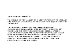 IMPROVING THE PRODUCT:
TO SURVIVE IN THE MARKET IT IS VERY IMPORTANT TO UPGRADE
THE PRODUCT ACCORDING TO THE NEED AND REQUIREMENT OF
THE SOCIETY.
LIKE DIFFERENT COMPANIES ARE OFFERING DIFFERENT
ELEVATORS AND ESCALATORS WITH DIFFERENT FACILITIES BUT
TO PM-PACT THE CONSUMER SCHINDLERS OFFER A UNIQUE
FACILITY IN ELEVATORS AND ESCALATORS THAT COLLECT SENSOR
DATA WHICH SEND THE INFORMATION TO THE COMPANY AND
THE DATA IS ANALYZED SO TO GENERATE THE MAINTENANCE
NOTIFICATION BEFORE ANY BREAKAGE THIS WILL MAKE THE
CONSUMER FEEL SAFE AND HAPPY.
 