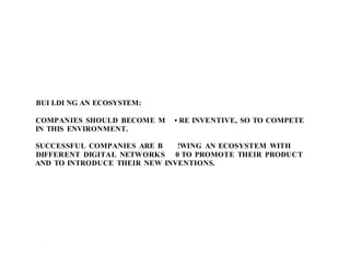 BUI LDI NG AN ECOSYSTEM:
COMPANIES SHOULD BECOME M • RE INVENTIVE, SO TO COMPETE
IN THIS ENVIRONMENT.
SUCCESSFUL COMPANIES ARE B !WING AN ECOSYSTEM WITH
DIFFERENT DIGITAL NETWORKS 0 TO PROMOTE THEIR PRODUCT
AND TO INTRODUCE THEIR NEW INVENTIONS.
1 .1
 