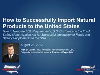 How to Successfully Import Natural
Products to the United States
How to Navigate FDA Requirements, U.S. Customs and the Food
Safety Modernization Act for Successful Importation of Foods and
Dietary Supplements to the USA.

             August 23, 2012
             Rick D. Quinn, J.D., Principal, FDAImports.com, LLC
             Originally presented at Natural Products Expo Asia
 