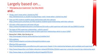 Largely based on…
• “Managing your Supervisor” by Toby Walsh
and…
• Things I wish I knew when I started my PhD
http://betweenarock.co.uk/phd-musings/things-i-wish-i-knew-when-i-started-my-phd/
• How can PhD students establish good relationships with their advisors
https://www.quora.com/How-can-PhD-students-establish-good-relationships-with-their-advisors
• 10 truths a PhD supervisor will never tell you
https://www.timeshighereducation.com/features/10-truths-a-phd-supervisor-will-never-tell-you/2005513.article
• Ten types of PhD supervisor relationships – which is yours?
http://theconversation.com/ten-types-of-phd-supervisor-relationships-which-is-yours-52967
• Researcher’s Bible, Alan Bundy et al.
http://homepages.inf.ed.ac.uk/bundy/how-tos/resbible.html
• PhD problems
https://www.findaphd.com/advice/doing/phd-problems.aspx
• Effective PhD supervision
http://rozenbergquarterly.com/effective-phd-supervision-chapter-5-the-relationship-between-phd-candidate-and-supervisor/
• http://www.theguardian.com/higher-education-network/2014/dec/29/phd-supervisor-university-research-tips-relationship-work
• http://www.otago.ac.nz/study/phd/handbook/otago001978.html
 