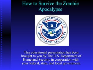 How to Survive the Zombie Apocalypse This educational presentation has been brought to you by The U.S. Department of Homeland Security in cooperation with  your federal, state, and local government. 