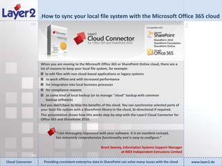 How to sync your local file system with the Microsoft Office 365 cloud


                    90
              180




                                                                                                                   270
                    When you are moving to the Microsoft Office 365 or SharePoint Online cloud, there are a
                    lot of reasons to keep your local file system, for example:
                       to edit files with non cloud-based applications or legacy systems
                        to work offline and with increased performance
                        for integration into local business processes
                        for compliance reasons
                        as some kind of local backup (or to manage "cloud" backup with common
                        backup software)
                    But you don't have to miss the benefits of the cloud. You can synchronize selected parts of
                    your local file system with a SharePoint library in the cloud, bi-directional if required.
                    This presentation shows how this works step-by-step with the Layer2 Cloud Connector for
                    Office 365 and SharePoint 2010.


                                "I am thoroughly impressed with your software. It is an excellent concept,
                                has extremely comprehensive functionality and is easy to configure.“

                                                              Brent Seeney, Information Systems Support Manager
                                                                          at INEX Independent Extrusions Limited
              360
Cloud Connector          Providing consistent enterprise data in SharePoint can solve many issues with the cloud         www.layer2.de
 