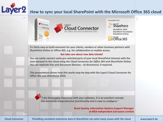 How to sync your local SharePoint with the Microsoft Office 365 cloud


                    90
              180




                                                                                                                     270
                    ​It's fairly easy to build extranets for your clients, vendors or other business partners with
                     SharePoint Online or Office 365, e.g. for collaboration or mobile access.
                                                    But take care about new data islands!
                     You can easily connect some pre-selected parts of your local SharePoint intranet with the
                     new extranet in the cloud using the Cloud Connector for Office 365 and SharePoint Online.
                     You can replicate lists and document libraries – bi-directional, if required.

                    This presentation shows how this works step-by-step with the Layer2 Cloud Connector for
                    Office 365 and SharePoint 2010.




                                "I am thoroughly impressed with your software. It is an excellent concept,
                                has extremely comprehensive functionality and is easy to configure.“

                                                              Brent Seeney, Information Systems Support Manager
                                                                          at INEX Independent Extrusions Limited
              360
Cloud Connector          Providing consistent enterprise data in SharePoint can solve many issues with the cloud           www.layer2.de
 