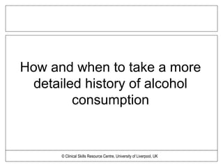 How and when to take a more
detailed history of alcohol
consumption
© Clinical Skills Resource Centre, University of Liverpool, UK
 