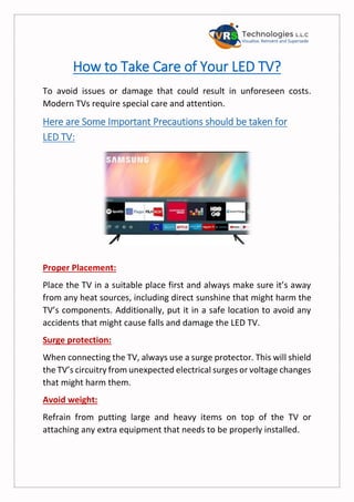 How to Take Care of Your LED TV?
To avoid issues or damage that could result in unforeseen costs.
Modern TVs require special care and attention.
Here are Some Important Precautions should be taken for
LED TV:
Proper Placement:
Place the TV in a suitable place first and always make sure it’s away
from any heat sources, including direct sunshine that might harm the
TV’s components. Additionally, put it in a safe location to avoid any
accidents that might cause falls and damage the LED TV.
Surge protection:
When connecting the TV, always use a surge protector. This will shield
the TV’s circuitry from unexpected electrical surges or voltage changes
that might harm them.
Avoid weight:
Refrain from putting large and heavy items on top of the TV or
attaching any extra equipment that needs to be properly installed.
 