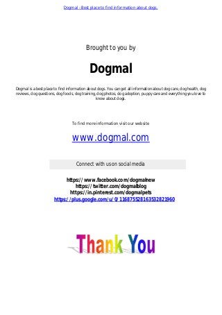 Dogmal - Best place to find information about dogs.
Brought to you by
Dogmal
Dogmal is a best place to find information about dogs. You can get all information about dog care, dog health, dog
reviews, dog questions, dog foods, dog training, dog photos, dog adoption, puppy care and everything you love to
know about dogs.
To find more information visit our website
www.dogmal.com
Connect with us on social media
https://www.facebook.com/dogmalnew
https://twitter.com/dogmalblog
https://in.pinterest.com/dogmalpets
https://plus.google.com/u/0/116875528163532821960
 