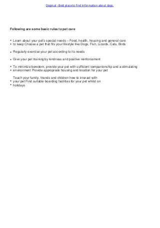 Dogmal - Best place to find information about dogs.
Following are some basic rules to pet care
Learn about your pet’s special needs – Food, health, housing and general care
to keep Choose a pet that fits your lifestyle like Dogs, Fish, Lizards, Cats, Birds
Regularly exercise your pet according to its needs
Give your pet training by kindness and positive reinforcement
To minimize boredom, provide your pet with sufficient companionship and a stimulating
environment Provide appropriate housing and location for your pet
Teach your family, friends and children how to interact with
your pet Find suitable boarding facilities for your pet whilst on
holidays
 