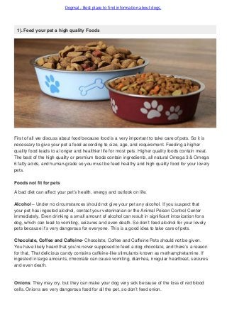 Dogmal - Best place to find information about dogs.
1). Feed your pet a high quality Foods
First of all we discuss about food because food is a very important to take care of pets. So it is
necessary to give your pet a food according to size, age, and requirement. Feeding a higher
quality food leads to a longer and healthier life for most pets. Higher quality foods contain meat.
The best of the high quality or premium foods contain ingredients, all natural Omega 3 & Omega
6 fatty acids, and human-grade so you must be feed healthy and high quality food for your lovely
pets.
Foods not fit for pets
A bad diet can affect your pet’s health, energy and outlook on life.
Alcohol – Under no circumstances should not give your pet any alcohol. If you suspect that
your pet has ingested alcohol, contact your veterinarian or the Animal Poison Control Center
immediately. Even drinking a small amount of alcohol can result in significant intoxication for a
dog, which can lead to vomiting, seizures and even death. So don’t feed alcohol for your lovely
pets because it’s very dangerous for everyone. This is a good idea to take care of pets.
Chocolate, Coffee and Caffeine- Chocolate, Coffee and Caffeine Pets should not be given.
You have likely heard that you’re never supposed to feed a dog chocolate, and there’s a reason
for that, That delicious candy contains caffeine-like stimulants known as methamphetamine. If
ingested in large amounts, chocolate can cause vomiting, diarrhea, irregular heartbeat, seizures
and even death.
Onions: They may cry, but they can make your dog very sick because of the loss of red blood
cells. Onions are very dangerous food for all the pet, so don’t feed onion.
 