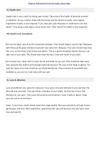 Dogmal - Best place to find information about dogs.
5). Health care
Health care is very useful for taking care of pets. Take care of the health of domestic animals
is important. As you need to check with the doctor and the dentist annually, more regular
inspections of pets, is also required. If you treat your pets Physician or veterinarian can also
attach. If you bring a new dog or cat at home, then, Take care of his health is very important.
Pet health care, household
Pets can be taken care of by the household remedies. Pets should always use the right Shampoo,
bath Because As good shampoo to prevent your pets from diseases. Your pets should have long
hair cut it so that there is full of dust and debris. This is a good household solution that you can
take care of your pets. You should also clean the ears, nose and mouth of your pets.
Ears should use a clean cloth to clean the oil and fertile for your pet. Pets should be kept away
from products like alcohol and hydrogen peroxide because The loss of their body to deliver. Far
from the claws of the feet should be cut off periodically etc. There are lots of household care
available so you can try it and enjoy with your pet.
6). Love & affection
Love and affection are useful for every pet. If you give a love and affection to your pet than the
pets will love you back. Your pet will be a member of your family, So Give lots of love and
affection for your pets. Train a pet with positive reinforcement, never cruelty or abuse. Keep
your pet and its environment
clean. If you have a small animal, clean their cage weekly. Give your pet plenty of hugs, kisses,
gentle pats, and love. Most importantly, spend time with your pet because that your pets need
love and warmth.
 