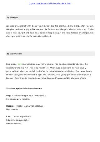 Dogmal - Best place to find information about dogs.
7). Allergies
Allergies are generally may be any animal. So keep the attention of any allergies for your pet.
Allergies can be of any type For example, the Environment allergies, allergies to food, etc. So be
sure to treat your pet and have no allergies. It happens again and keep its focus on allergies. It is
also important to keep the focus of Allergy Redpoll.
8). Vaccinations
Like people, pets need vaccines. Vaccinating your pet has long been considered one of the
easiest ways to help him live a long, healthy life. When puppies are born, they are usually
protected from infections by their mother’s milk, but need regular vaccinations from an early age.
Puppies are typically vaccinated at eight and 10 weeks, Your young pet should then be given a
booster 12 months after their first vaccination because it’s very useful to take care of pets.
Vaccines against infectious diseases
Dog: –Canine distemper virus Leptospirosis
Infectious canine hepatitis.
Rabbits: – Rabbit Haemorrhagic Disease
Myxomatosis
Cats: – Feline herpes virus
Feline infectious enteritis
Feline calicivirus
 