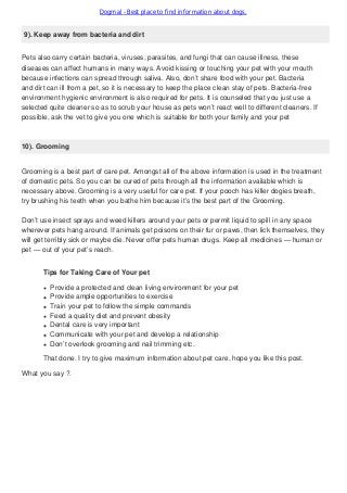 Dogmal - Best place to find information about dogs.
9). Keep away from bacteria and dirt
Pets also carry certain bacteria, viruses, parasites, and fungi that can cause illness, these
diseases can affect humans in many ways. Avoid kissing or touching your pet with your mouth
because infections can spread through saliva. Also, don’t share food with your pet. Bacteria
and dirt can ill from a pet, so it is necessary to keep the place clean stay of pets. Bacteria-free
environment hygienic environment is also required for pets. It is counseled that you just use a
selected quite cleaner so as to scrub your house as pets won’t react well to different cleaners. If
possible, ask the vet to give you one which is suitable for both your family and your pet
10). Grooming
Grooming is a best part of care pet. Amongst all of the above information is used in the treatment
of domestic pets. So you can be cured of pets through all the information available which is
necessary above. Grooming is a very useful for care pet. If your pooch has killer dogies breath,
try brushing his teeth when you bathe him because it’s the best part of the Grooming.
Don’t use insect sprays and weed killers around your pets or permit liquid to spill in any space
wherever pets hang around. If animals get poisons on their fur or paws, then lick themselves, they
will get terribly sick or maybe die. Never offer pets human drugs. Keep all medicines — human or
pet — out of your pet’s reach.
Tips for Taking Care of Your pet
Provide a protected and clean living environment for your pet
Provide ample opportunities to exercise
Train your pet to follow the simple commands
Feed a quality diet and prevent obesity
Dental care is very important
Communicate with your pet and develop a relationship
Don’t overlook grooming and nail trimming etc.
That done. I try to give maximum information about pet care, hope you like this post.
What you say ?.
 