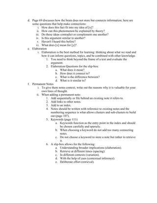 d. Page 69 discusses how the brain does not store but connects information; here are
some questions that help make connections:
i. How does this fact fit into my idea of [x]?
ii. How can this phenomenon be explained by theory?
iii. Do these ideas contradict or complement one another?
iv. Is this argument similar to another?
v. Haven't I heard this before?
vi. What does [x] mean for [y]?
e. Elaboration
i. Elaboration is the best method for learning: thinking about what we read and
how it can inform questions, topics, and be combined with other knowledge.
1. You need to think beyond the frame of a text and evaluate the
argument.
2. Elaboration Questions for the slip-box:
a. What does it mean?
b. How does it connect to?
c. What is the difference between?
d. What is it similar to?
f. Permanent Notes
i. To give them notes context, write out the reasons why it is valuable for your
own lines of thought.
ii. When adding a permanent note:
1. Add sequentially or file behind an existing note it refers to.
2. Add links to other notes.
3. Add to an index.
4. Notes should be written with reference to existing notes and the
numbering sequence is what allows clusters and sub-clusters to build
out (page 107).
5. Keywords (page 111)
a. Keywords function as the entry point in the index and should
be chosen carefully and sparsely.
b. When choosing a keyword do not add too many connecting
notes.
c. Do not choose a keyword to store a note but rather to retrieve
it.
6. A slip-box allows for the following:
a. Understanding broader implications (elaboration).
b. Retrieve at different times (spacing).
c. In different contexts (variation).
d. With the help of cues (contextual inference).
e. Deliberate effort (retrieval).
 