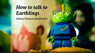 How to talk to
Earthlings
Adrian Howard (@adrianh)
https://www.flickr.com/photos/q80_outsider/6291506844/
 