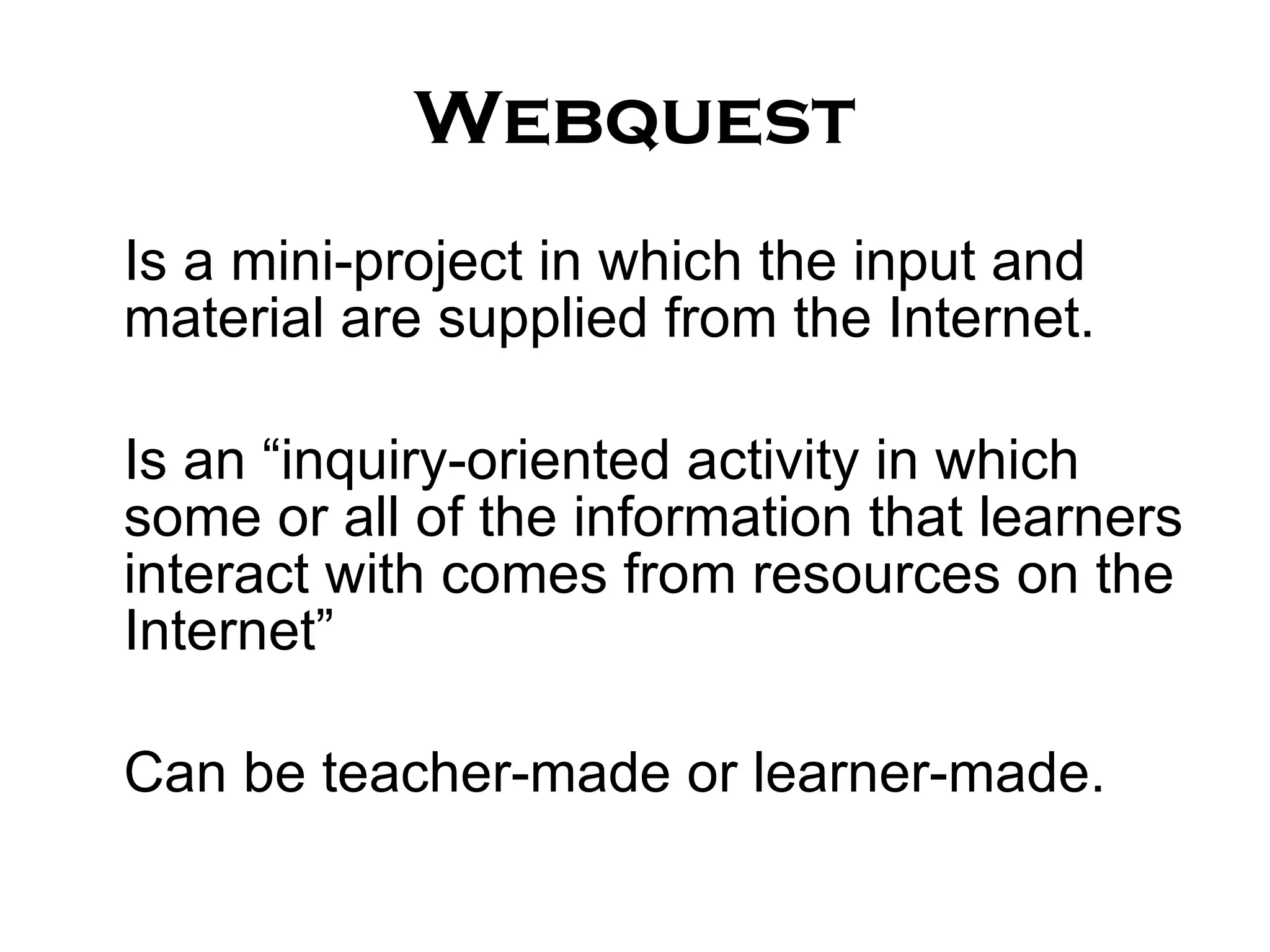 Webquest Is a mini-project in which the input and material are supplied from the Internet. Is an “inquiry-oriented activity in which some or all of the information that learners interact with comes from resources on the Internet” Can be teacher-made or learner-made. 