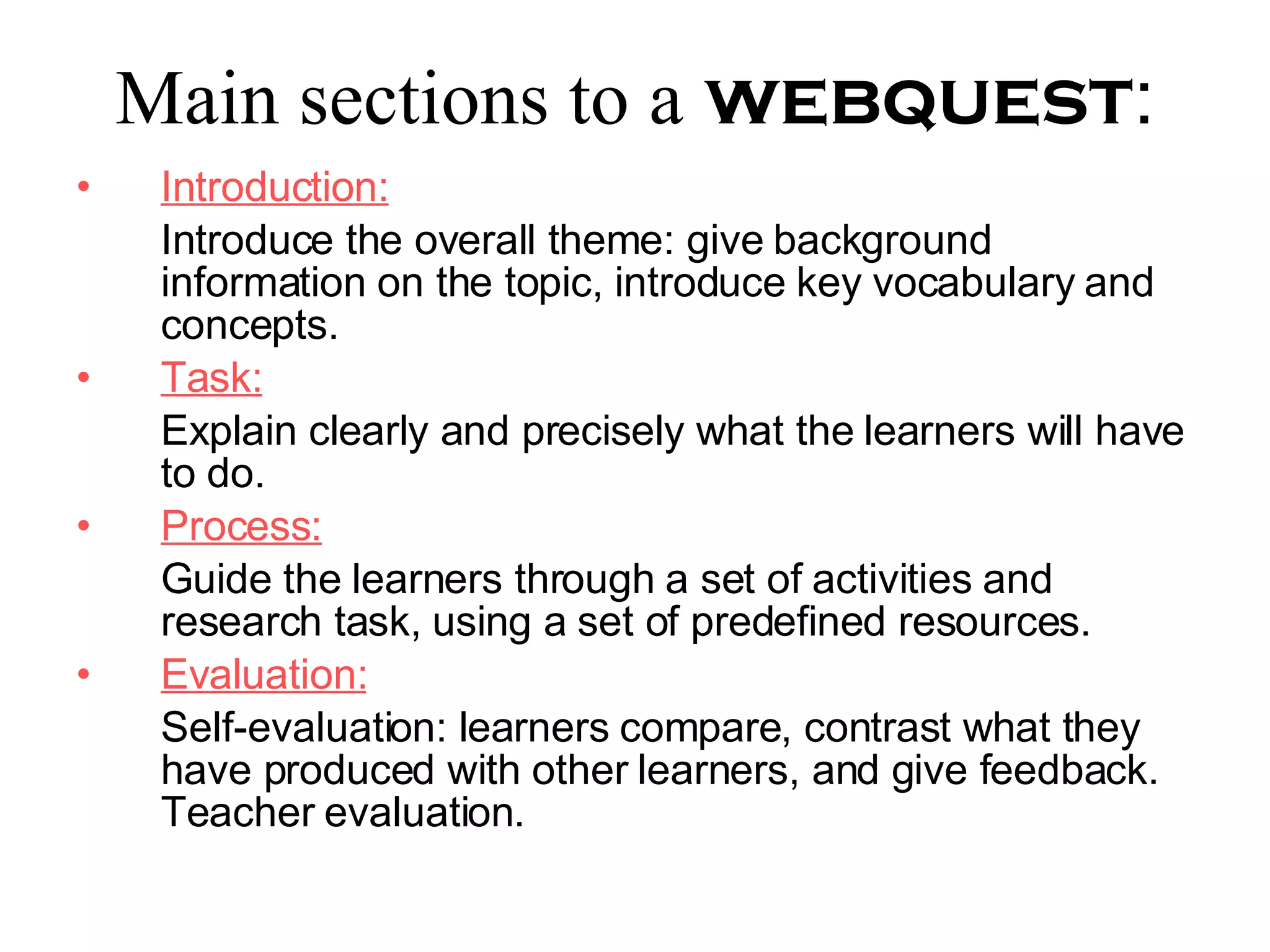Main sections to a   webquest : Introduction: Introduce the overall theme: give background information on the topic, introduce key vocabulary and concepts. Task: Explain clearly and precisely what the learners will have to do. Process: Guide the learners through a set of activities and research task, using a set of predefined resources. Evaluation: Self-evaluation: learners compare, contrast what they have produced with other learners, and give feedback. Teacher evaluation. 