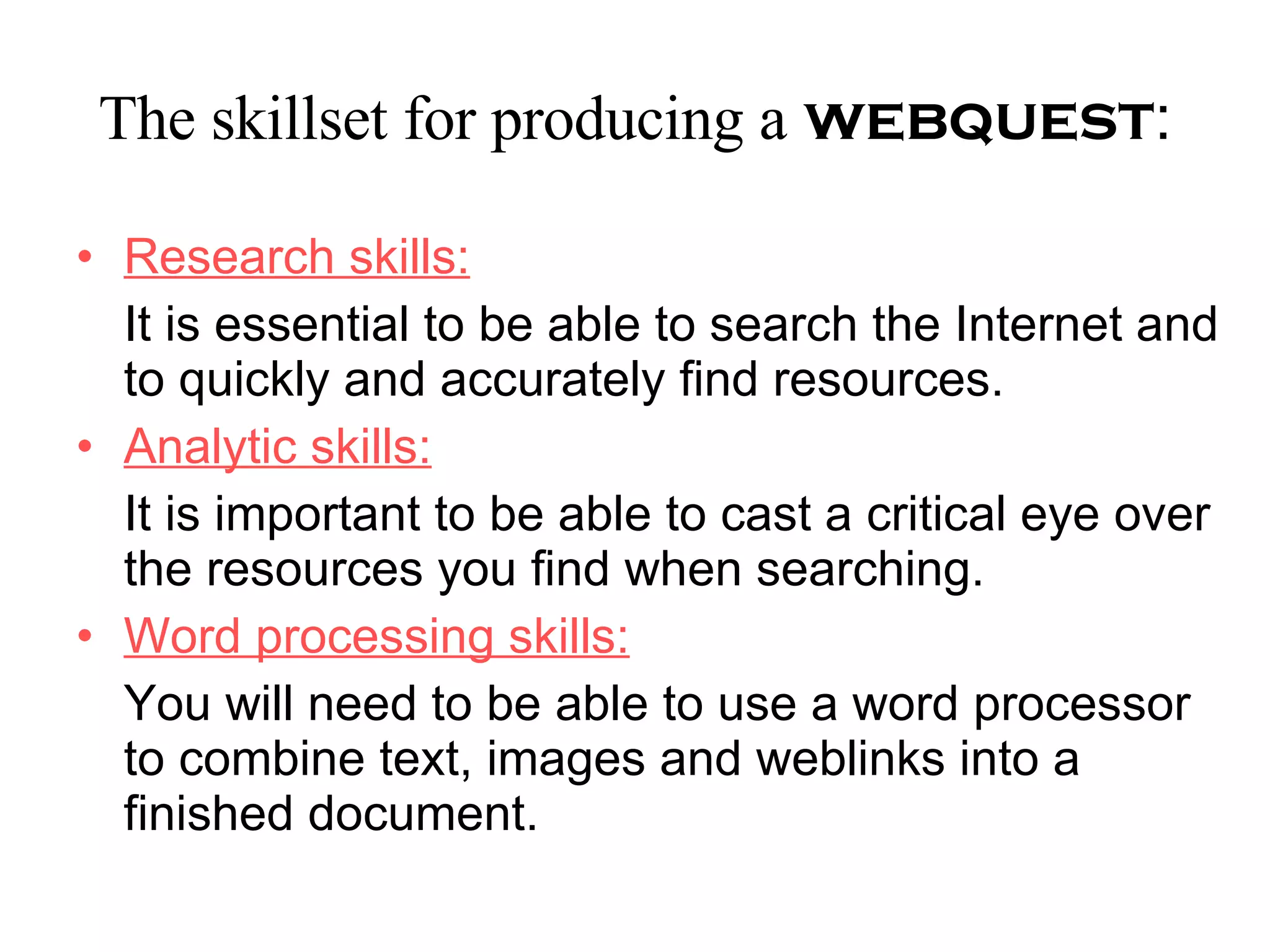 The skillset for producing a   webquest : Research skills: It is essential to be able to search the Internet and to quickly and accurately find resources. Analytic skills: It is important to be able to cast a critical eye over the resources you find when searching. Word processing skills: You will need to be able to use a word processor to combine text, images and weblinks into a finished document. 