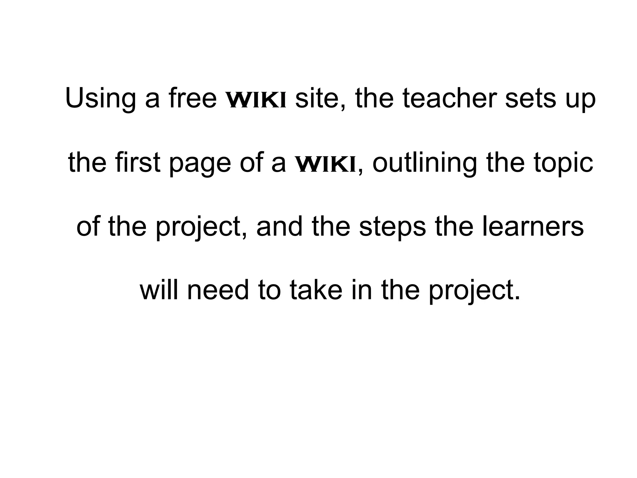 Using a free  wiki  site, the teacher sets up the first page of a  wiki , outlining the topic of the project, and the steps the learners will need to take in the project. 