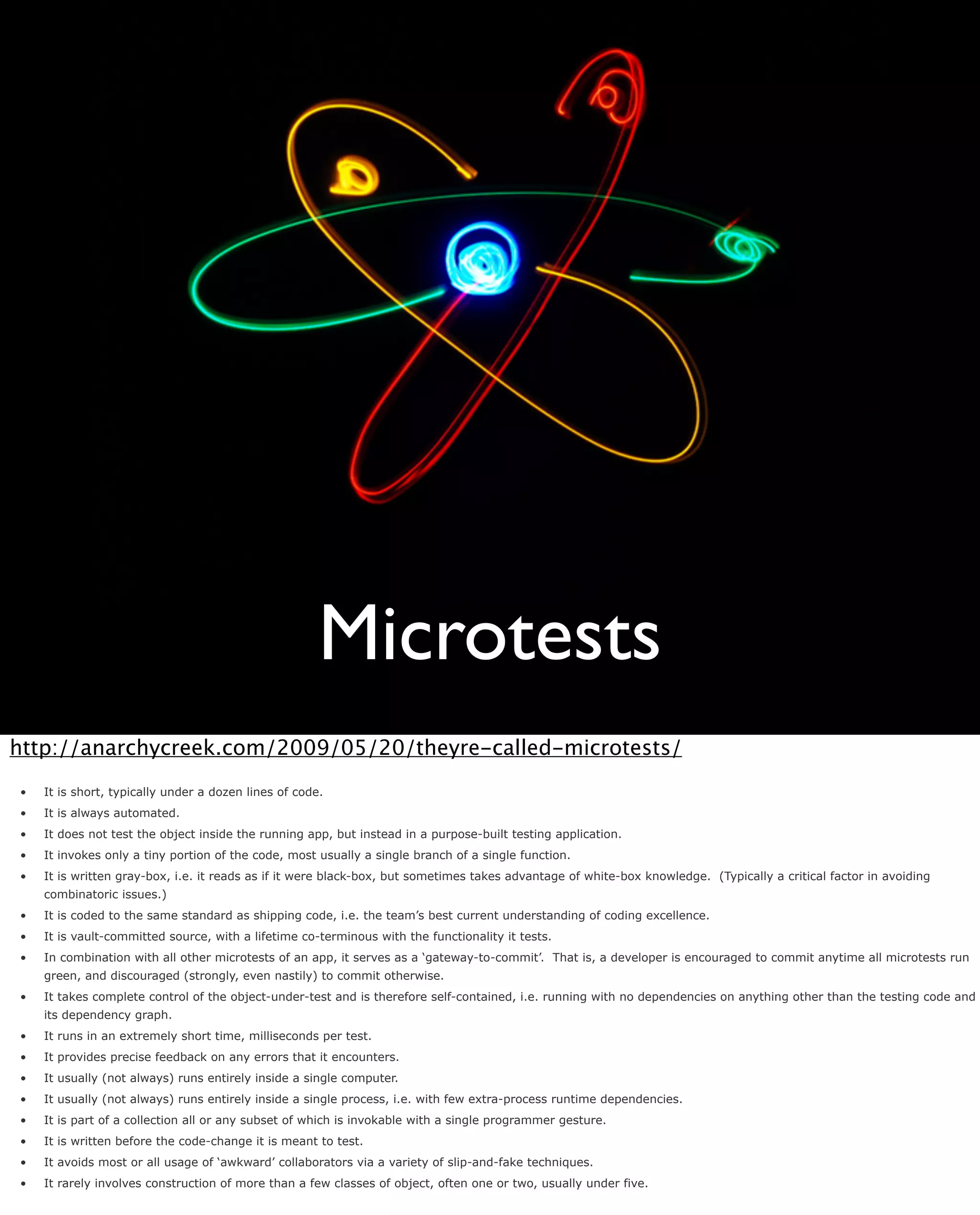 Microtests
http://anarchycreek.com/2009/05/20/theyre-called-microtests/
•   It is short, typically under a dozen lines of code.
•   It is always automated.
•   It does not test the object inside the running app, but instead in a purpose-built testing application.
•   It invokes only a tiny portion of the code, most usually a single branch of a single function.
•   It is written gray-box, i.e. it reads as if it were black-box, but sometimes takes advantage of white-box knowledge. (Typically a critical factor in avoiding
    combinatoric issues.)
•   It is coded to the same standard as shipping code, i.e. the team’s best current understanding of coding excellence.
•   It is vault-committed source, with a lifetime co-terminous with the functionality it tests.
•   In combination with all other microtests of an app, it serves as a ‘gateway-to-commit’. That is, a developer is encouraged to commit anytime all microtests run
    green, and discouraged (strongly, even nastily) to commit otherwise.
•   It takes complete control of the object-under-test and is therefore self-contained, i.e. running with no dependencies on anything other than the testing code and
    its dependency graph.
•   It runs in an extremely short time, milliseconds per test.
•   It provides precise feedback on any errors that it encounters.
•   It usually (not always) runs entirely inside a single computer.
•   It usually (not always) runs entirely inside a single process, i.e. with few extra-process runtime dependencies.
•   It is part of a collection all or any subset of which is invokable with a single programmer gesture.
•   It is written before the code-change it is meant to test.
•   It avoids most or all usage of ‘awkward’ collaborators via a variety of slip-and-fake techniques.
•   It rarely involves construction of more than a few classes of object, often one or two, usually under five.
 