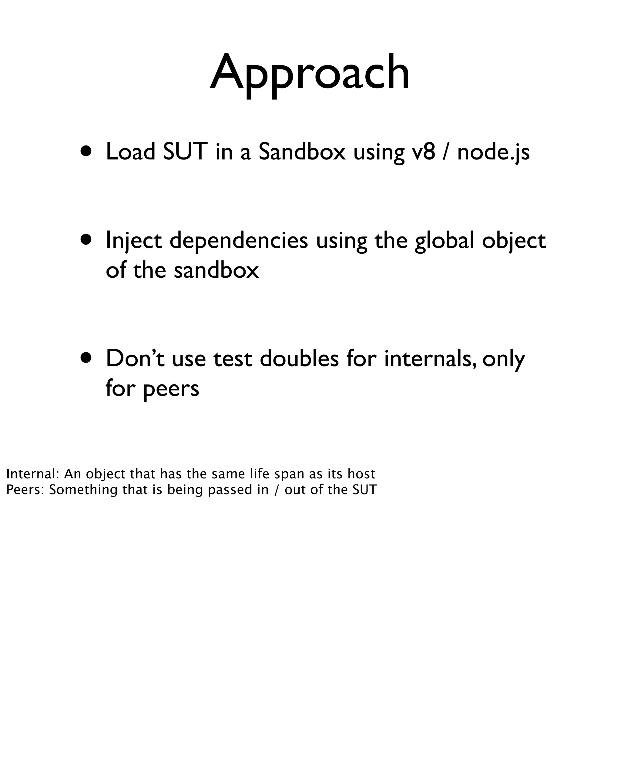 Approach
           • Load SUT in a Sandbox using v8 / node.js

           • Inject dependencies using the global object
               of the sandbox


           • Don’t use test doubles for internals, only
               for peers


Internal: An object that has the same life span as its host
Peers: Something that is being passed in / out of the SUT
 