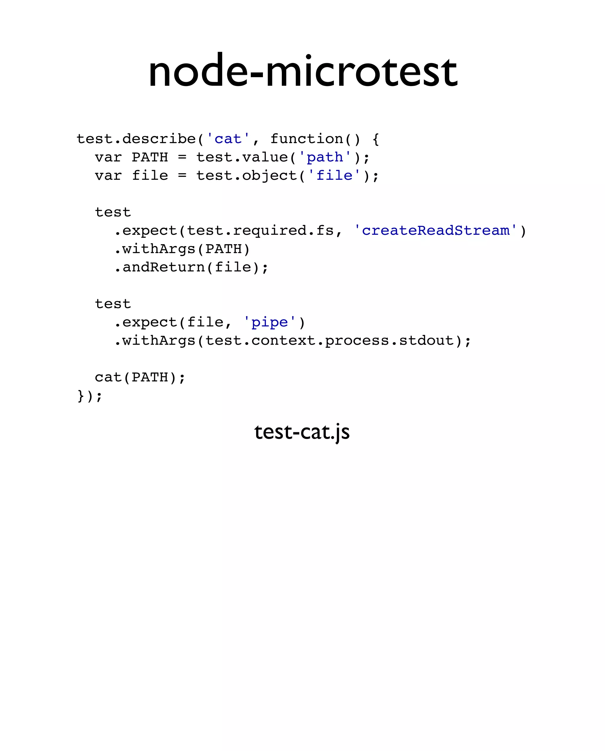 node-microtest
test.describe('cat', function() {
  var PATH = test.value('path');
  var file = test.object('file');

  test
    .expect(test.required.fs, 'createReadStream')
    .withArgs(PATH)
    .andReturn(file);

  test
    .expect(file, 'pipe')
    .withArgs(test.context.process.stdout);

  cat(PATH);
});

                   test-cat.js
 