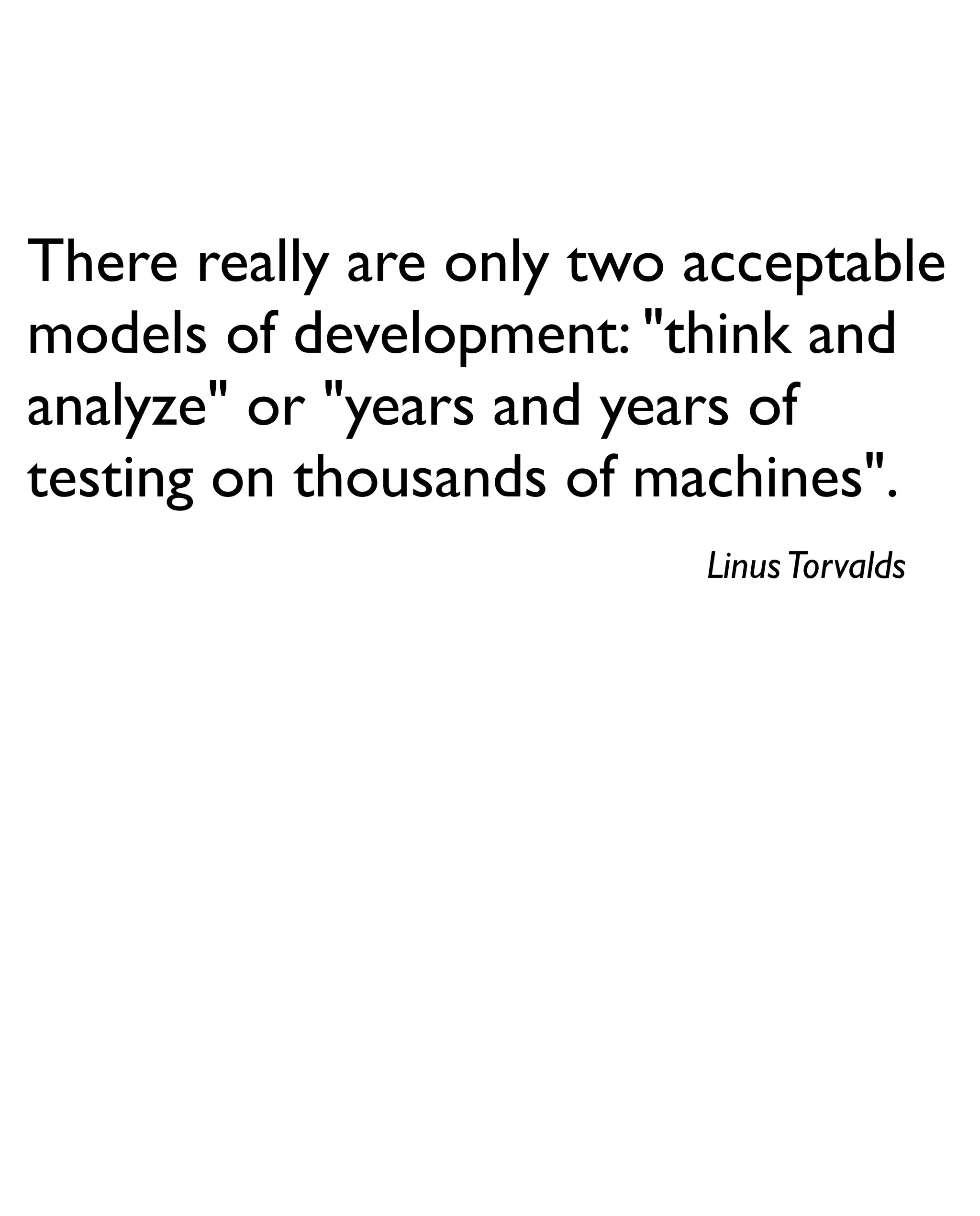 There really are only two acceptable
models of development: "think and
analyze" or "years and years of
testing on thousands of machines".
                          Linus Torvalds
 
