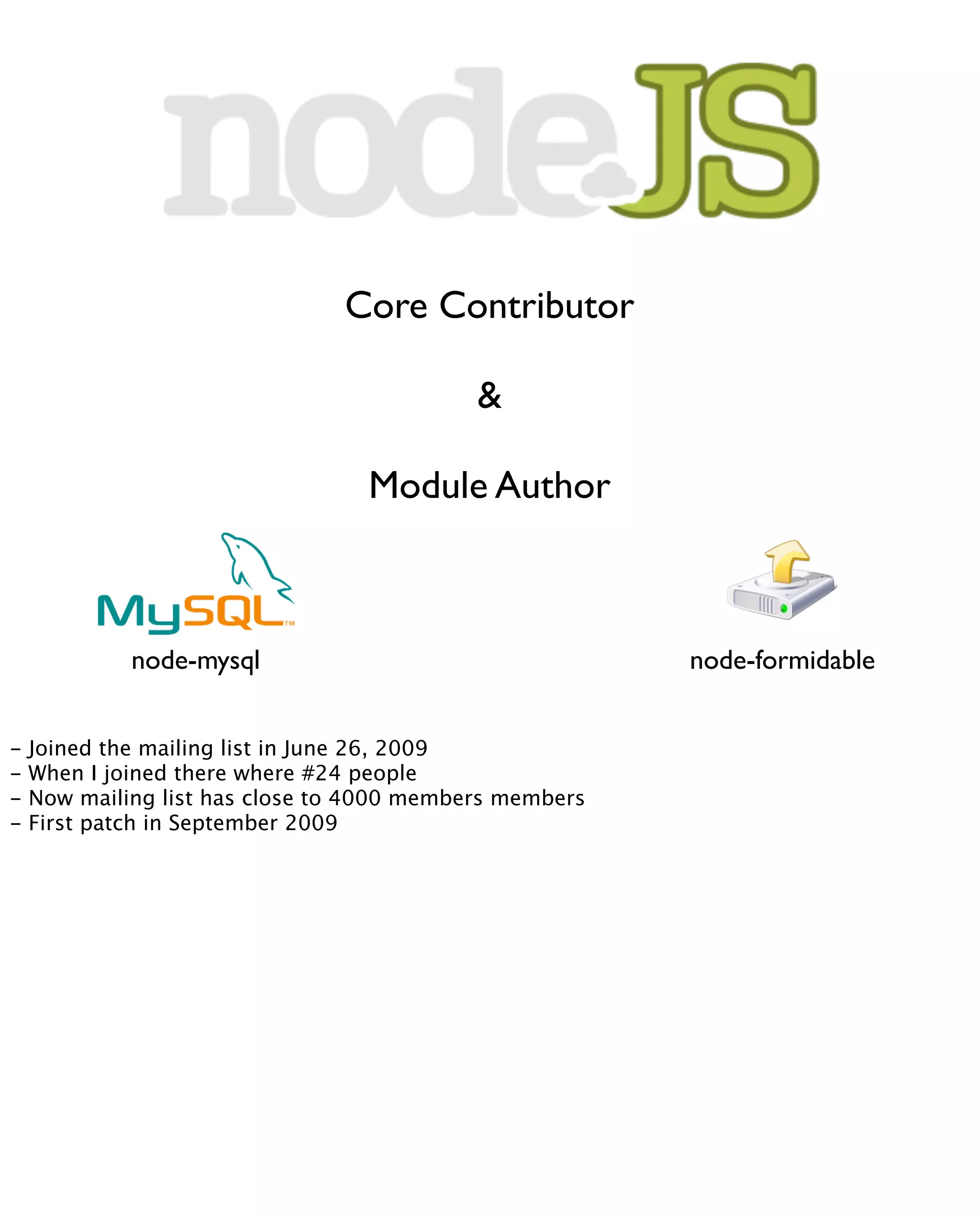 Core Contributor

                                            &

                                  Module Author



             node-mysql                                  node-formidable


-   Joined the mailing list in June 26, 2009
-   When I joined there where #24 people
-   Now mailing list has close to 4000 members members
-   First patch in September 2009
 