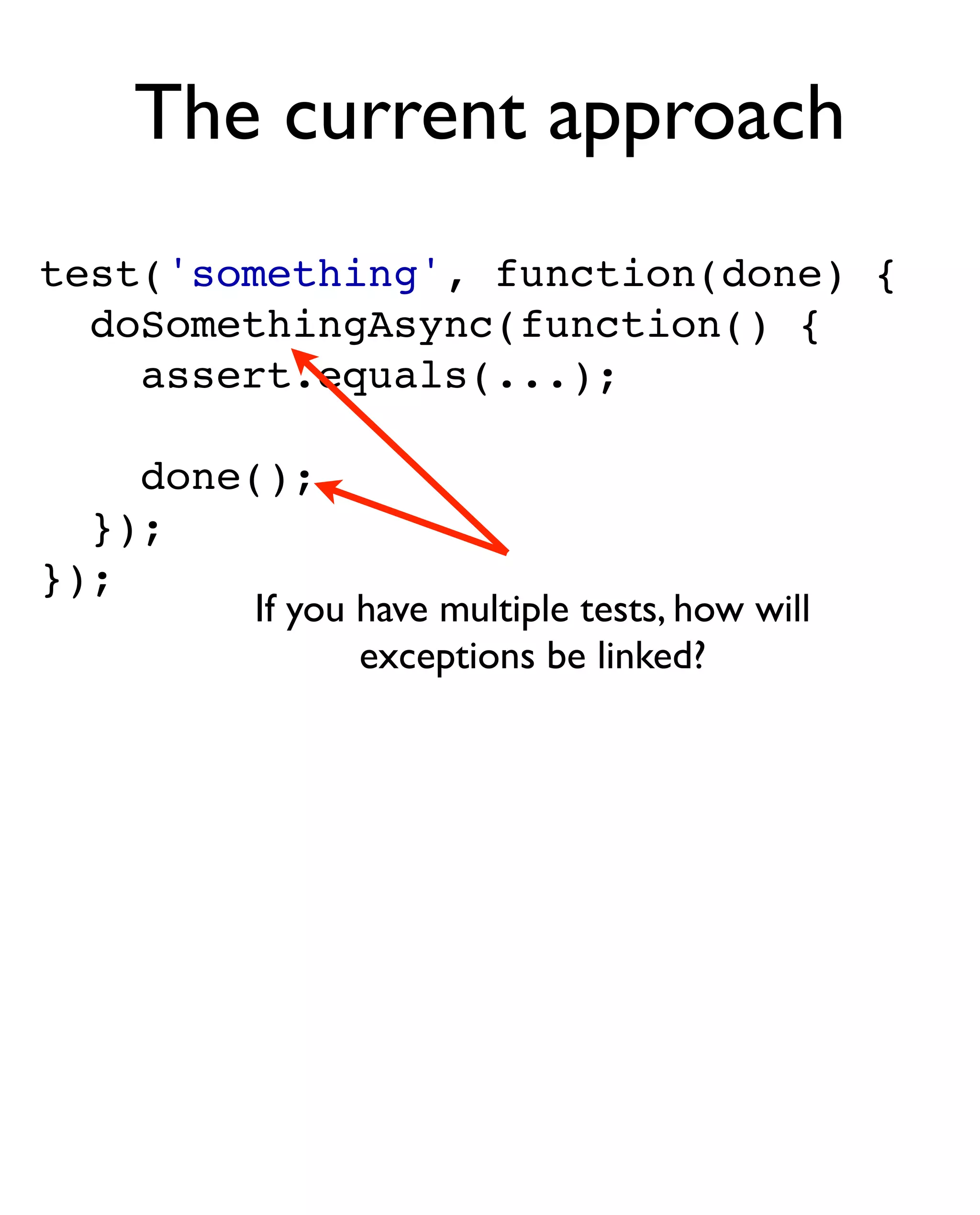 The current approach
test('something', function(done) {
  doSomethingAsync(function() {
    assert.equals(...);

    done();
  });
});
         If you have multiple tests, how will
                exceptions be linked?
 