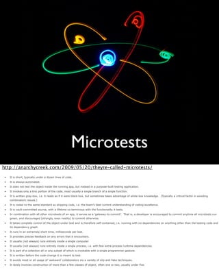 Microtests
http://anarchycreek.com/2009/05/20/theyre-called-microtests/
•   It is short, typically under a dozen lines of code.
•   It is always automated.
•   It does not test the object inside the running app, but instead in a purpose-built testing application.
•   It invokes only a tiny portion of the code, most usually a single branch of a single function.
•   It is written gray-box, i.e. it reads as if it were black-box, but sometimes takes advantage of white-box knowledge. (Typically a critical factor in avoiding
    combinatoric issues.)
•   It is coded to the same standard as shipping code, i.e. the team’s best current understanding of coding excellence.
•   It is vault-committed source, with a lifetime co-terminous with the functionality it tests.
•   In combination with all other microtests of an app, it serves as a ‘gateway-to-commit’. That is, a developer is encouraged to commit anytime all microtests run
    green, and discouraged (strongly, even nastily) to commit otherwise.
•   It takes complete control of the object-under-test and is therefore self-contained, i.e. running with no dependencies on anything other than the testing code and
    its dependency graph.
•   It runs in an extremely short time, milliseconds per test.
•   It provides precise feedback on any errors that it encounters.
•   It usually (not always) runs entirely inside a single computer.
•   It usually (not always) runs entirely inside a single process, i.e. with few extra-process runtime dependencies.
•   It is part of a collection all or any subset of which is invokable with a single programmer gesture.
•   It is written before the code-change it is meant to test.
•   It avoids most or all usage of ‘awkward’ collaborators via a variety of slip-and-fake techniques.
•   It rarely involves construction of more than a few classes of object, often one or two, usually under five.
 