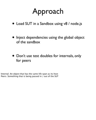 Approach
           • Load SUT in a Sandbox using v8 / node.js

           • Inject dependencies using the global object
               of the sandbox


           • Don’t use test doubles for internals, only
               for peers


Internal: An object that has the same life span as its host
Peers: Something that is being passed in / out of the SUT
 
