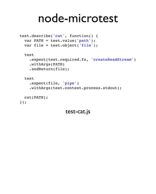 node-microtest
test.describe('cat', function() {
  var PATH = test.value('path');
  var file = test.object('file');

  test
    .expect(test.required.fs, 'createReadStream')
    .withArgs(PATH)
    .andReturn(file);

  test
    .expect(file, 'pipe')
    .withArgs(test.context.process.stdout);

  cat(PATH);
});

                   test-cat.js
 