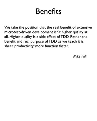 Beneﬁts
We take the position that the real beneﬁt of extensive
microtest-driven development isn't higher quality at
all. Higher quality is a side effect of TDD. Rather, the
beneﬁt and real purpose of TDD as we teach it is
sheer productivity: more function faster.

                                            Mike Hill
 